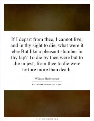 If I depart from thee, I cannot live; and in thy sight to die, what were it else But like a pleasant slumber in thy lap? To die by thee were but to die in jest; from thee to die were torture more than death Picture Quote #1