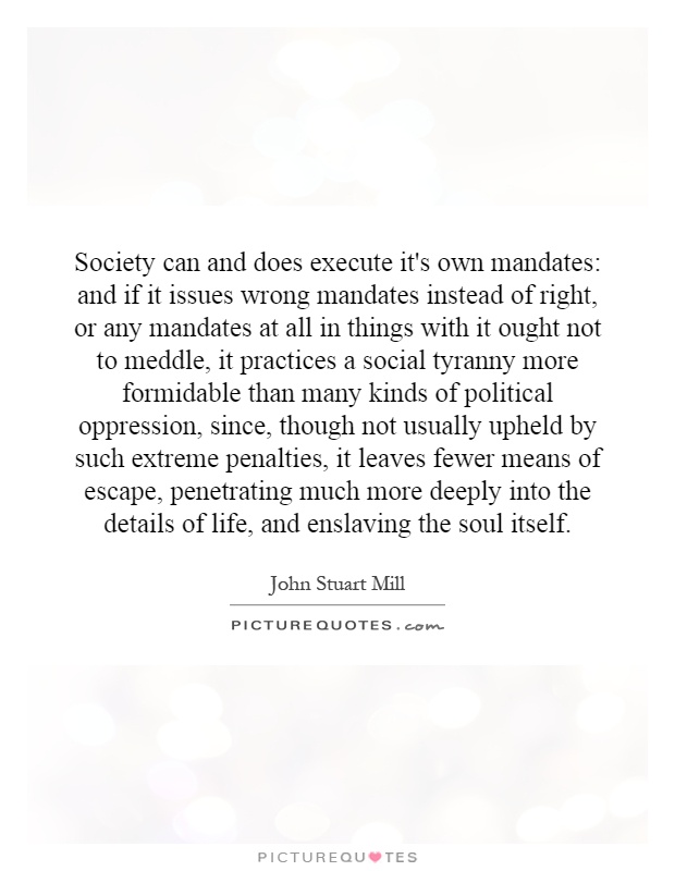 Society can and does execute it's own mandates: and if it issues wrong mandates instead of right, or any mandates at all in things with it ought not to meddle, it practices a social tyranny more formidable than many kinds of political oppression, since, though not usually upheld by such extreme penalties, it leaves fewer means of escape, penetrating much more deeply into the details of life, and enslaving the soul itself Picture Quote #1
