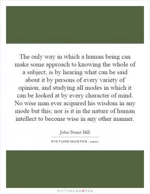 The only way in which a human being can make some approach to knowing the whole of a subject, is by hearing what can be said about it by persons of every variety of opinion, and studying all modes in which it can be looked at by every character of mind. No wise man ever acquired his wisdom in any mode but this; nor is it in the nature of human intellect to become wise in any other manner Picture Quote #1