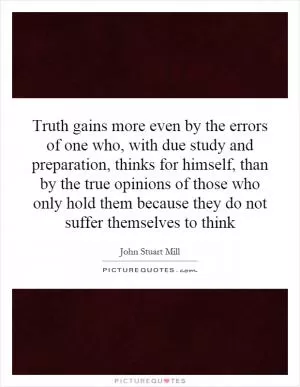 Truth gains more even by the errors of one who, with due study and preparation, thinks for himself, than by the true opinions of those who only hold them because they do not suffer themselves to think Picture Quote #1