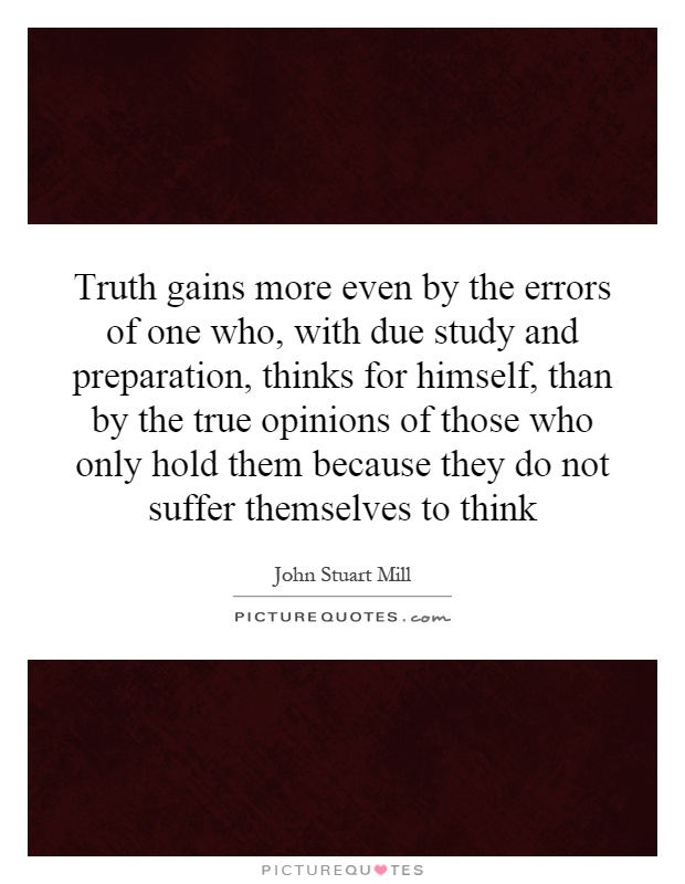 Truth gains more even by the errors of one who, with due study and preparation, thinks for himself, than by the true opinions of those who only hold them because they do not suffer themselves to think Picture Quote #1