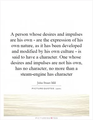 A person whose desires and impulses are his own - are the expression of his own nature, as it has been developed and modified by his own culture - is said to have a character. One whose desires and impulses are not his own, has no character, no more than a steam-engine has character Picture Quote #1