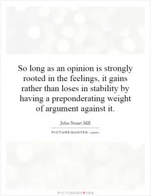 So long as an opinion is strongly rooted in the feelings, it gains rather than loses in stability by having a preponderating weight of argument against it Picture Quote #1