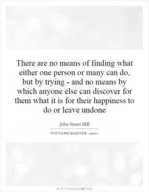 There are no means of finding what either one person or many can do, but by trying - and no means by which anyone else can discover for them what it is for their happiness to do or leave undone Picture Quote #1