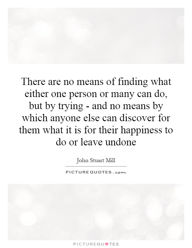 There are no means of finding what either one person or many can do, but by trying - and no means by which anyone else can discover for them what it is for their happiness to do or leave undone Picture Quote #1
