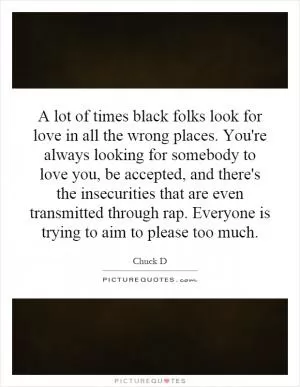 A lot of times black folks look for love in all the wrong places. You're always looking for somebody to love you, be accepted, and there's the insecurities that are even transmitted through rap. Everyone is trying to aim to please too much Picture Quote #1