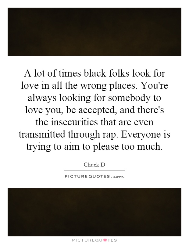 A lot of times black folks look for love in all the wrong places. You're always looking for somebody to love you, be accepted, and there's the insecurities that are even transmitted through rap. Everyone is trying to aim to please too much Picture Quote #1
