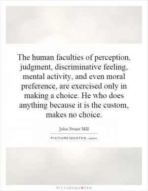 The human faculties of perception, judgment, discriminative feeling, mental activity, and even moral preference, are exercised only in making a choice. He who does anything because it is the custom, makes no choice Picture Quote #1