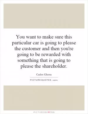 You want to make sure this particular car is going to please the customer and then you're going to be rewarded with something that is going to please the shareholder Picture Quote #1
