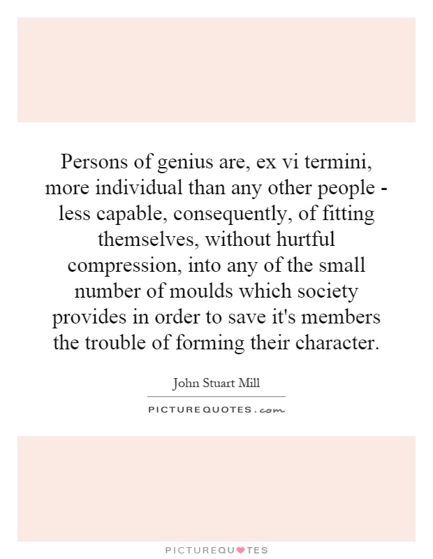 Persons of genius are, ex vi termini, more individual than any other people - less capable, consequently, of fitting themselves, without hurtful compression, into any of the small number of moulds which society provides in order to save it's members the trouble of forming their character Picture Quote #1