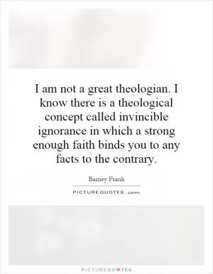 I am not a great theologian. I know there is a theological concept called invincible ignorance in which a strong enough faith binds you to any facts to the contrary Picture Quote #1