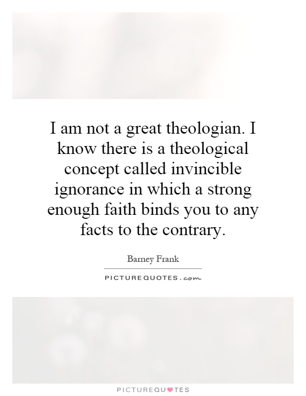 I am not a great theologian. I know there is a theological concept called invincible ignorance in which a strong enough faith binds you to any facts to the contrary Picture Quote #1