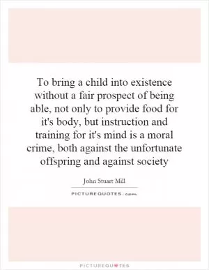 To bring a child into existence without a fair prospect of being able, not only to provide food for it's body, but instruction and training for it's mind is a moral crime, both against the unfortunate offspring and against society Picture Quote #1
