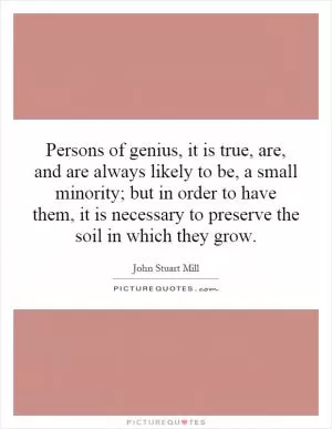 Persons of genius, it is true, are, and are always likely to be, a small minority; but in order to have them, it is necessary to preserve the soil in which they grow Picture Quote #1