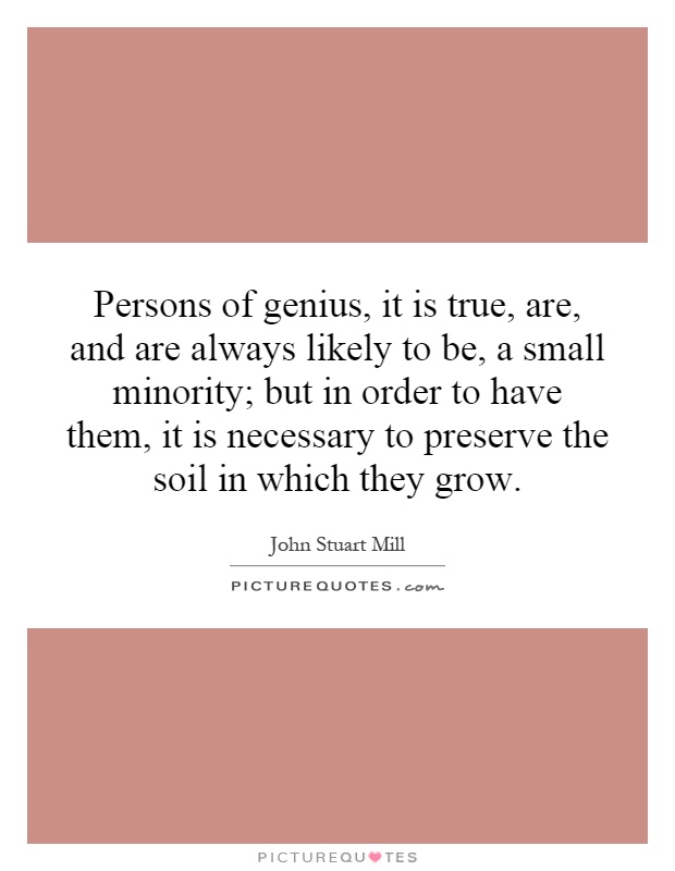 Persons of genius, it is true, are, and are always likely to be, a small minority; but in order to have them, it is necessary to preserve the soil in which they grow Picture Quote #1