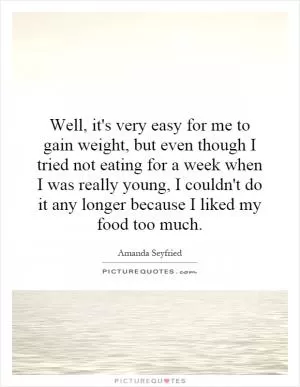 Well, it's very easy for me to gain weight, but even though I tried not eating for a week when I was really young, I couldn't do it any longer because I liked my food too much Picture Quote #1