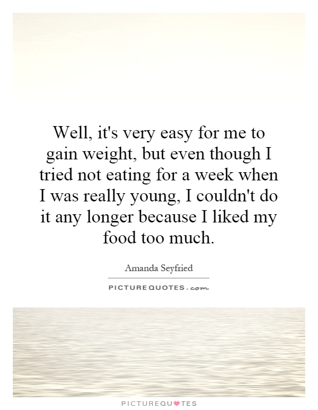 Well, it's very easy for me to gain weight, but even though I tried not eating for a week when I was really young, I couldn't do it any longer because I liked my food too much Picture Quote #1