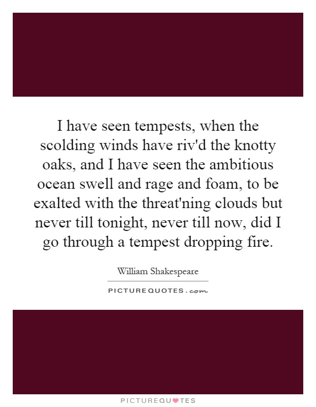 I have seen tempests, when the scolding winds have riv'd the knotty oaks, and I have seen the ambitious ocean swell and rage and foam, to be exalted with the threat'ning clouds but never till tonight, never till now, did I go through a tempest dropping fire Picture Quote #1