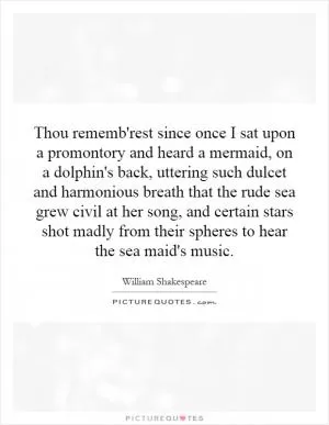 Thou rememb'rest since once I sat upon a promontory and heard a mermaid, on a dolphin's back, uttering such dulcet and harmonious breath that the rude sea grew civil at her song, and certain stars shot madly from their spheres to hear the sea maid's music Picture Quote #1