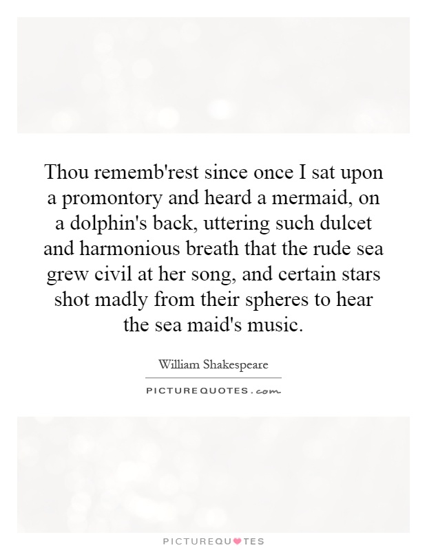 Thou rememb'rest since once I sat upon a promontory and heard a mermaid, on a dolphin's back, uttering such dulcet and harmonious breath that the rude sea grew civil at her song, and certain stars shot madly from their spheres to hear the sea maid's music Picture Quote #1