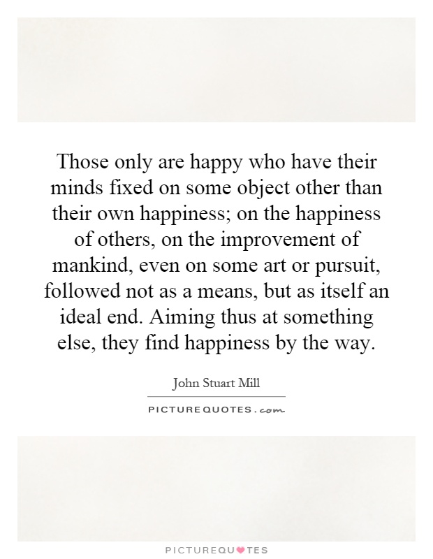 Those only are happy who have their minds fixed on some object other than their own happiness; on the happiness of others, on the improvement of mankind, even on some art or pursuit, followed not as a means, but as itself an ideal end. Aiming thus at something else, they find happiness by the way Picture Quote #1