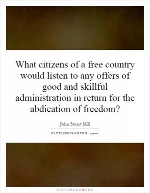 What citizens of a free country would listen to any offers of good and skillful administration in return for the abdication of freedom? Picture Quote #1