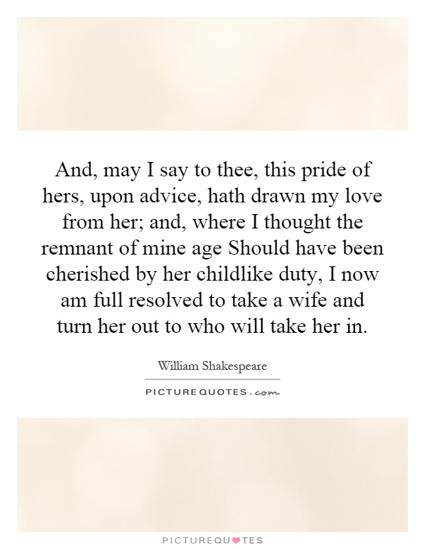 And, may I say to thee, this pride of hers, upon advice, hath drawn my love from her; and, where I thought the remnant of mine age Should have been cherished by her childlike duty, I now am full resolved to take a wife and turn her out to who will take her in Picture Quote #1