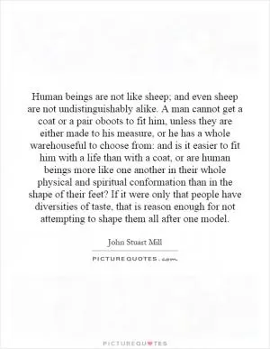 Human beings are not like sheep; and even sheep are not undistinguishably alike. A man cannot get a coat or a pair oboots to fit him, unless they are either made to his measure, or he has a whole warehouseful to choose from: and is it easier to fit him with a life than with a coat, or are human beings more like one another in their whole physical and spiritual conformation than in the shape of their feet? If it were only that people have diversities of taste, that is reason enough for not attempting to shape them all after one model Picture Quote #1