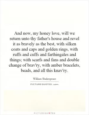 And now, my honey love, will we return unto thy father's house and revel it as bravely as the best, with silken coats and caps and golden rings, with ruffs and cuffs and farthingales and things; with scarfs and fans and double change of brav'ry, with amber bracelets, beads, and all this knav'ry Picture Quote #1