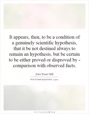 It appears, then, to be a condition of a genuinely scientific hypothesis, that it be not destined always to remain an hypothesis, but be certain to be either proved or disproved by - comparison with observed facts Picture Quote #1