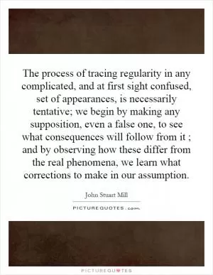 The process of tracing regularity in any complicated, and at first sight confused, set of appearances, is necessarily tentative; we begin by making any supposition, even a false one, to see what consequences will follow from it ; and by observing how these differ from the real phenomena, we learn what corrections to make in our assumption Picture Quote #1