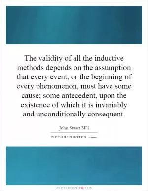 The validity of all the inductive methods depends on the assumption that every event, or the beginning of every phenomenon, must have some cause; some antecedent, upon the existence of which it is invariably and unconditionally consequent Picture Quote #1