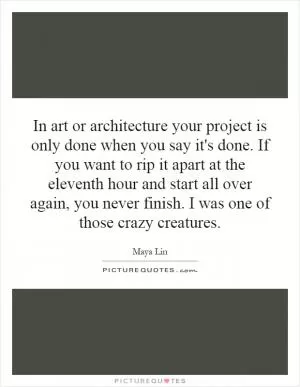 In art or architecture your project is only done when you say it's done. If you want to rip it apart at the eleventh hour and start all over again, you never finish. I was one of those crazy creatures Picture Quote #1