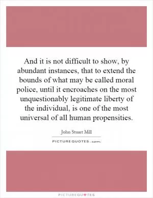 And it is not difficult to show, by abundant instances, that to extend the bounds of what may be called moral police, until it encroaches on the most unquestionably legitimate liberty of the individual, is one of the most universal of all human propensities Picture Quote #1