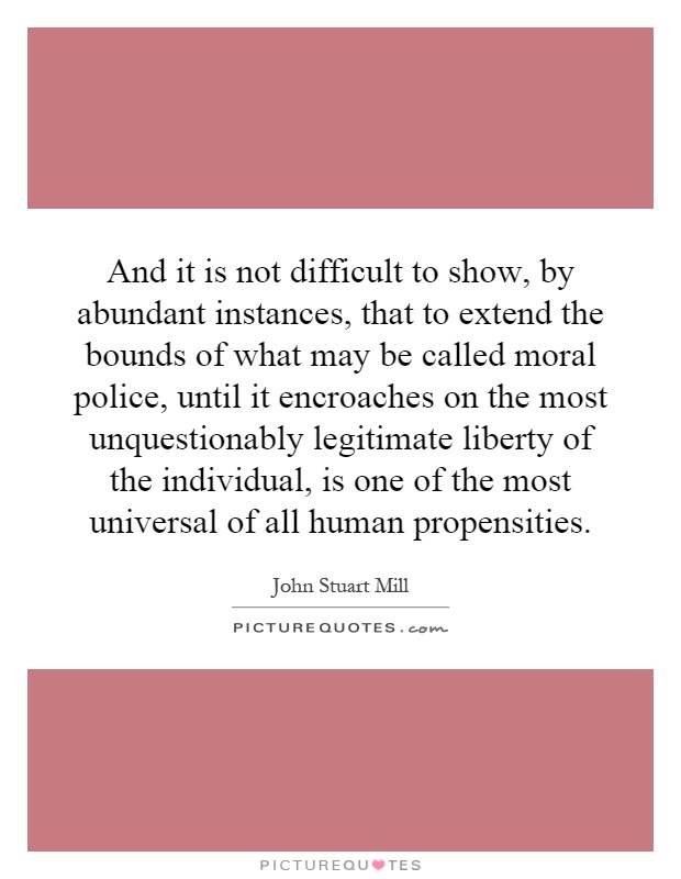 And it is not difficult to show, by abundant instances, that to extend the bounds of what may be called moral police, until it encroaches on the most unquestionably legitimate liberty of the individual, is one of the most universal of all human propensities Picture Quote #1