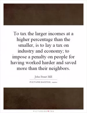 To tax the larger incomes at a higher percentage than the smaller, is to lay a tax on industry and economy; to impose a penalty on people for having worked harder and saved more than their neighbors Picture Quote #1