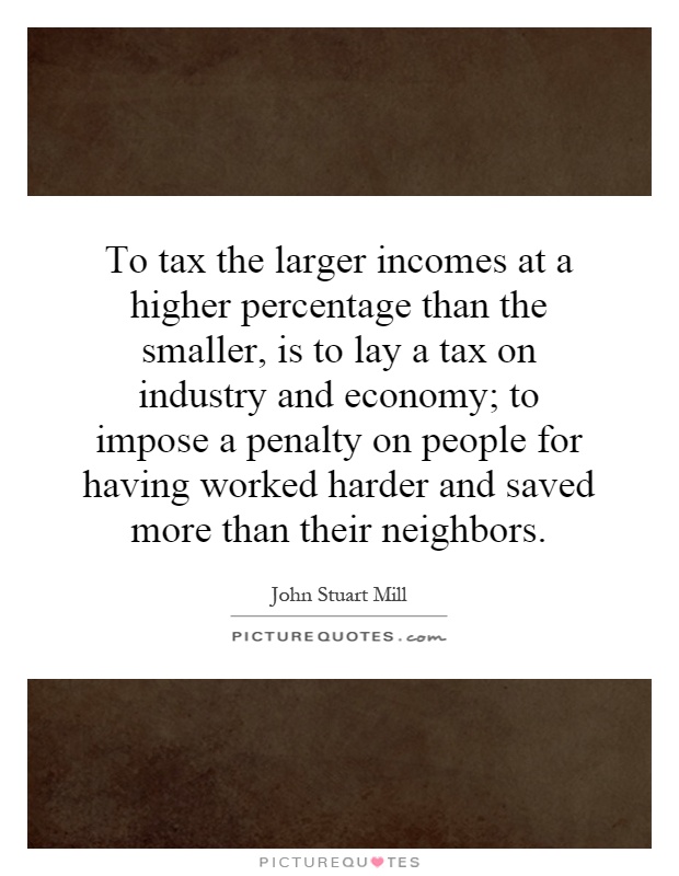 To tax the larger incomes at a higher percentage than the smaller, is to lay a tax on industry and economy; to impose a penalty on people for having worked harder and saved more than their neighbors Picture Quote #1