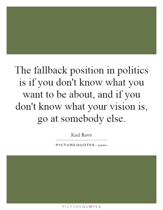 The fallback position in politics is if you don't know what you want to be about, and if you don't know what your vision is, go at somebody else Picture Quote #1