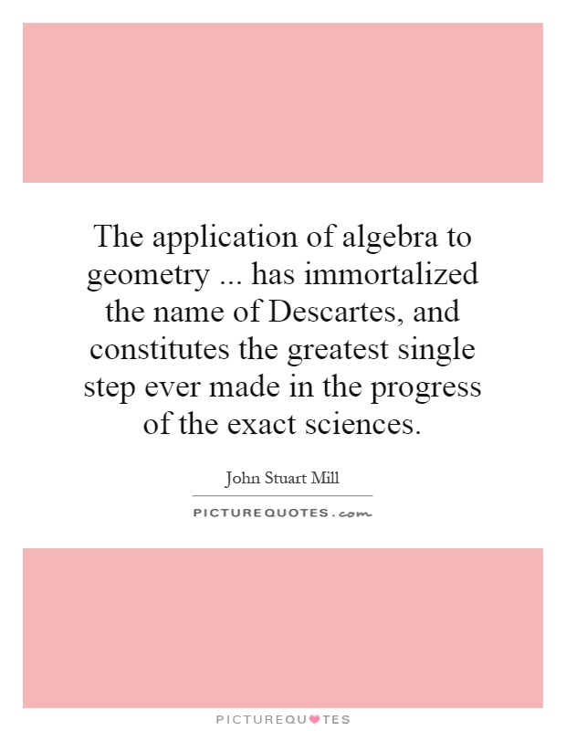 The application of algebra to geometry... has immortalized the name of Descartes, and constitutes the greatest single step ever made in the progress of the exact sciences Picture Quote #1