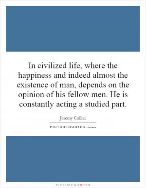 In civilized life, where the happiness and indeed almost the existence of man, depends on the opinion of his fellow men. He is constantly acting a studied part Picture Quote #1