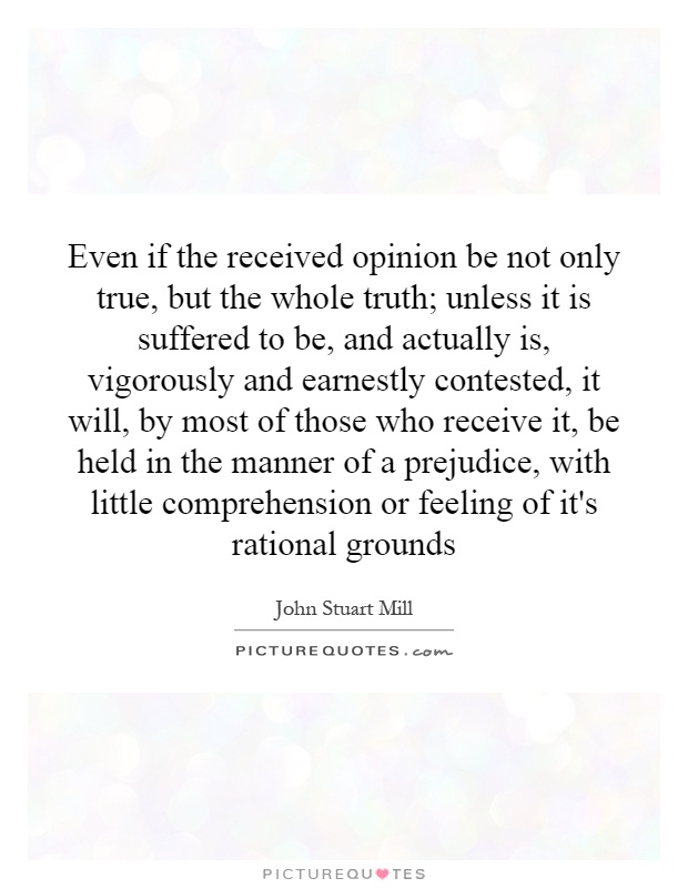 Even if the received opinion be not only true, but the whole truth; unless it is suffered to be, and actually is, vigorously and earnestly contested, it will, by most of those who receive it, be held in the manner of a prejudice, with little comprehension or feeling of it's rational grounds Picture Quote #1