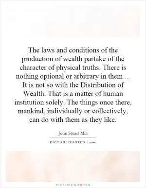The laws and conditions of the production of wealth partake of the character of physical truths. There is nothing optional or arbitrary in them... It is not so with the Distribution of Wealth. That is a matter of human institution solely. The things once there, mankind, individually or collectively, can do with them as they like Picture Quote #1