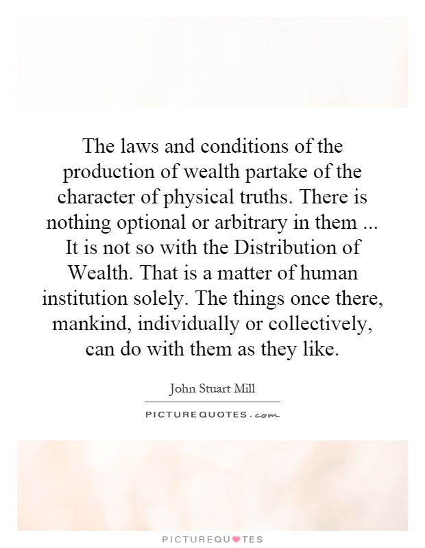 The laws and conditions of the production of wealth partake of the character of physical truths. There is nothing optional or arbitrary in them... It is not so with the Distribution of Wealth. That is a matter of human institution solely. The things once there, mankind, individually or collectively, can do with them as they like Picture Quote #1
