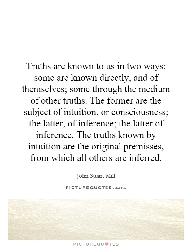 Truths are known to us in two ways: some are known directly, and of themselves; some through the medium of other truths. The former are the subject of intuition, or consciousness; the latter, of inference; the latter of inference. The truths known by intuition are the original premisses, from which all others are inferred Picture Quote #1