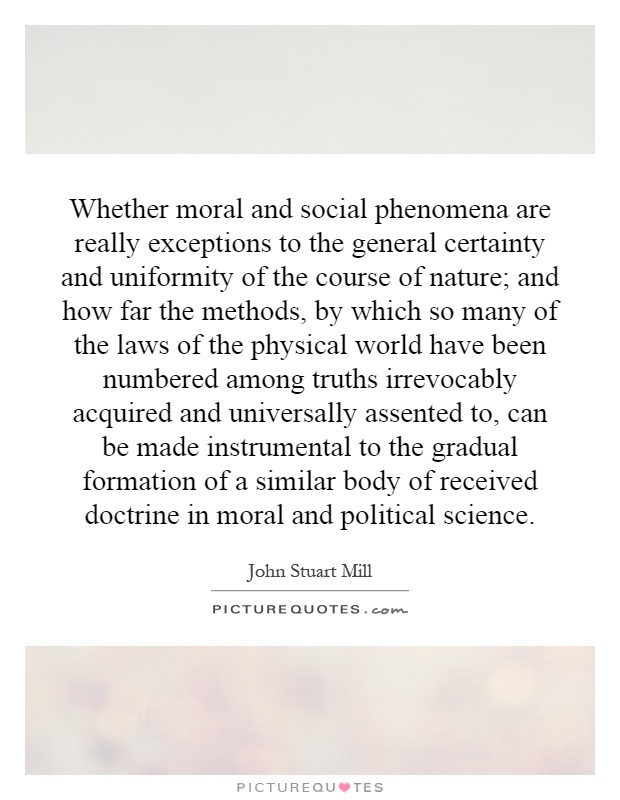 Whether moral and social phenomena are really exceptions to the general certainty and uniformity of the course of nature; and how far the methods, by which so many of the laws of the physical world have been numbered among truths irrevocably acquired and universally assented to, can be made instrumental to the gradual formation of a similar body of received doctrine in moral and political science Picture Quote #1
