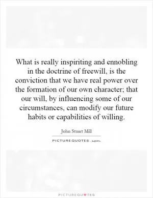 What is really inspiriting and ennobling in the doctrine of freewill, is the conviction that we have real power over the formation of our own character; that our will, by influencing some of our circumstances, can modify our future habits or capabilities of willing Picture Quote #1