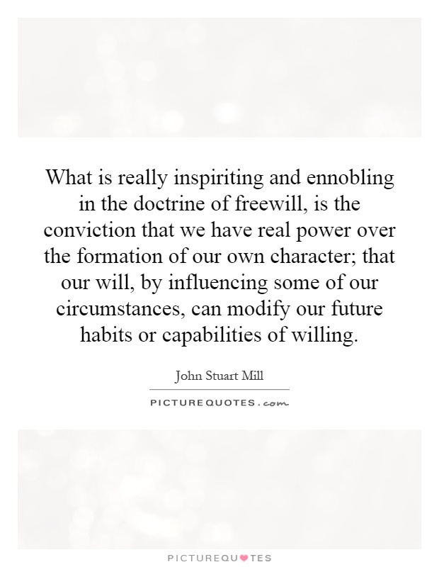 What is really inspiriting and ennobling in the doctrine of freewill, is the conviction that we have real power over the formation of our own character; that our will, by influencing some of our circumstances, can modify our future habits or capabilities of willing Picture Quote #1