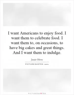 I want Americans to enjoy food. I want them to celebrate food. I want them to, on occasions, to have big cakes and great things. And I want them to indulge Picture Quote #1