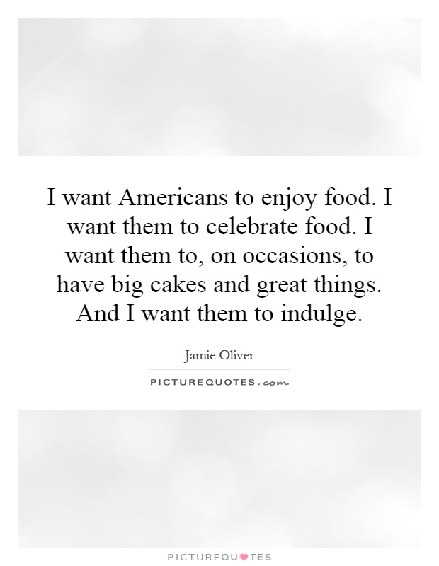 I want Americans to enjoy food. I want them to celebrate food. I want them to, on occasions, to have big cakes and great things. And I want them to indulge Picture Quote #1