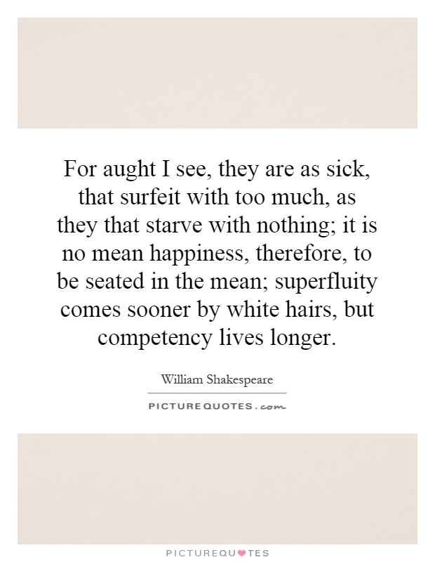 For aught I see, they are as sick, that surfeit with too much, as they that starve with nothing; it is no mean happiness, therefore, to be seated in the mean; superfluity comes sooner by white hairs, but competency lives longer Picture Quote #1
